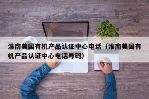 淮南美国有机产品认证中心电话（淮南美国有机产品认证中心电话号码）