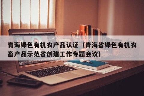 青海绿色有机农产品认证（青海省绿色有机农畜产品示范省创建工作专题会议）