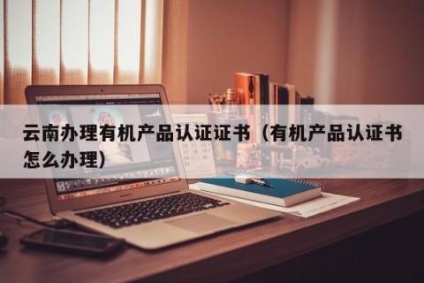 云南办理有机产品认证证书（有机产品认证书怎么办理）
