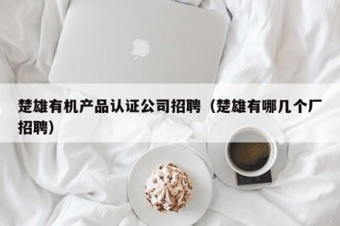 楚雄有机产品认证公司招聘（楚雄有哪几个厂招聘）