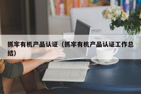 抓牢有机产品认证（抓牢有机产品认证工作总结）