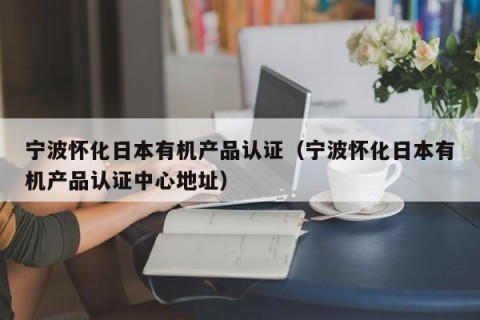 宁波怀化日本有机产品认证（宁波怀化日本有机产品认证中心地址）