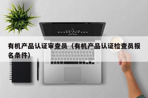 有机产品认证审查员（有机产品认证检查员报名条件）