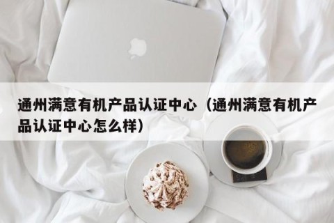 通州满意有机产品认证中心（通州满意有机产品认证中心怎么样）