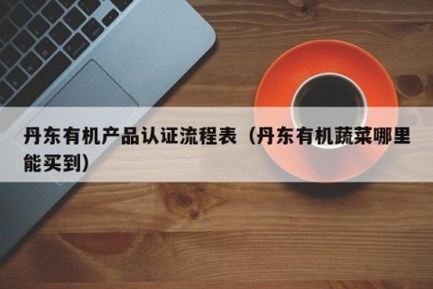 丹东有机产品认证流程表（丹东有机蔬菜哪里能买到）