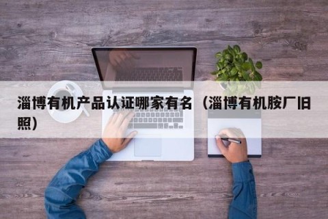 淄博有机产品认证哪家有名（淄博有机胺厂旧照）
