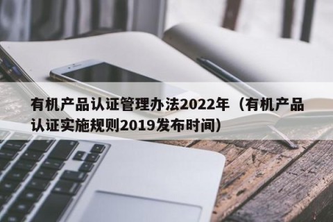 有机产品认证管理办法2022年（有机产品认证实施规则2019发布时间）