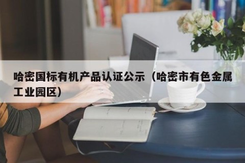 哈密国标有机产品认证公示（哈密市有色金属工业园区）