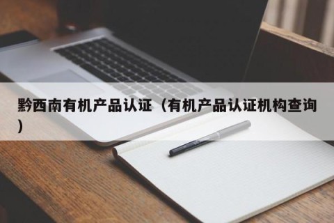 黔西南有机产品认证（有机产品认证机构查询）