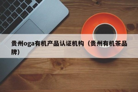 贵州oga有机产品认证机构（贵州有机茶品牌）