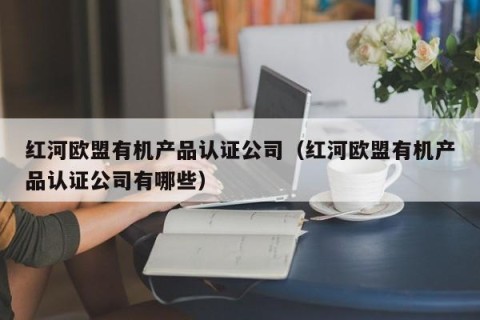 红河欧盟有机产品认证公司（红河欧盟有机产品认证公司有哪些）