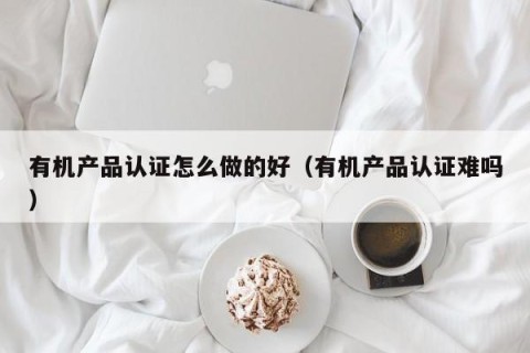 有机产品认证怎么做的好（有机产品认证难吗）