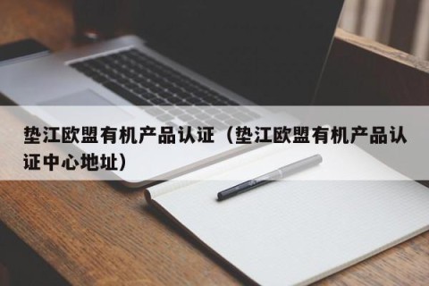 垫江欧盟有机产品认证（垫江欧盟有机产品认证中心地址）