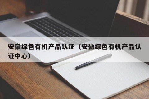 安徽绿色有机产品认证（安徽绿色有机产品认证中心）