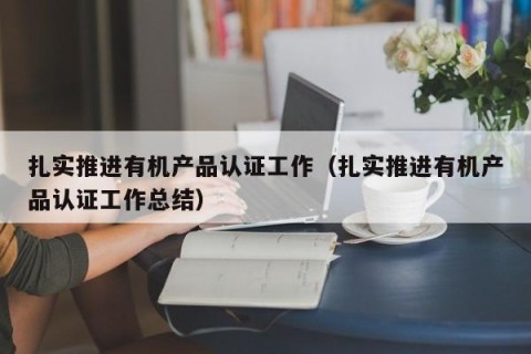 扎实推进有机产品认证工作（扎实推进有机产品认证工作总结）
