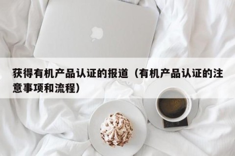 获得有机产品认证的报道（有机产品认证的注意事项和流程）