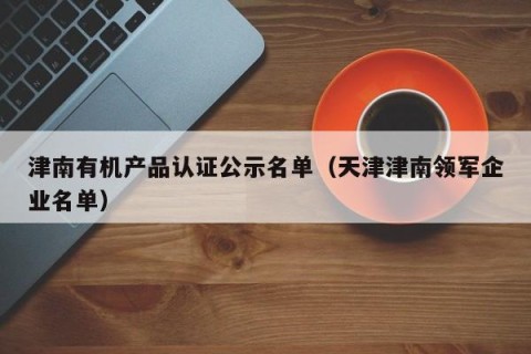 津南有机产品认证公示名单（天津津南领军企业名单）