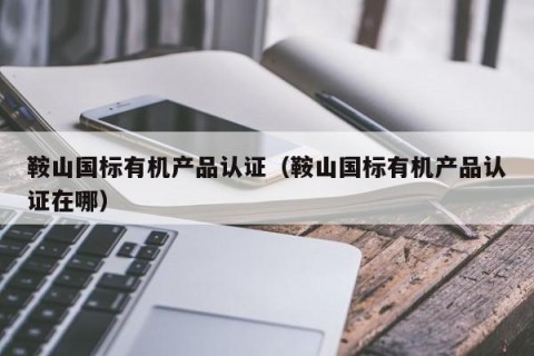 鞍山国标有机产品认证（鞍山国标有机产品认证在哪）