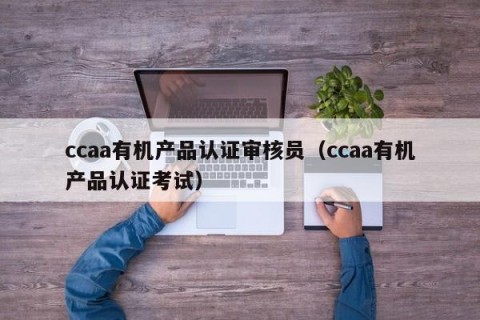 ccaa有机产品认证审核员（ccaa有机产品认证考试）