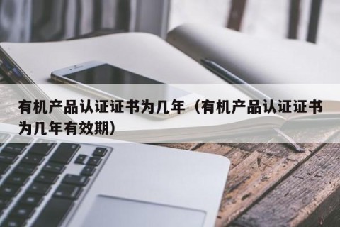 有机产品认证证书为几年（有机产品认证证书为几年有效期）