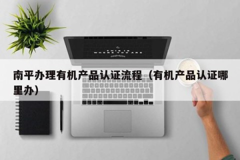 南平办理有机产品认证流程（有机产品认证哪里办）