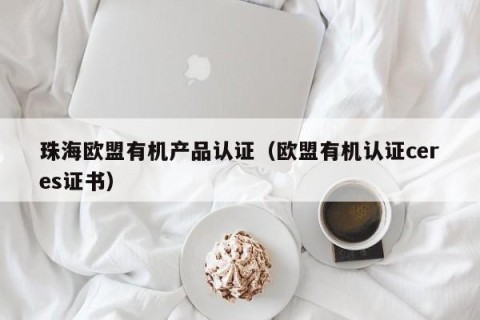 珠海欧盟有机产品认证（欧盟有机认证ceres证书）