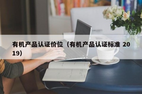 有机产品认证价位（有机产品认证标准 2019）
