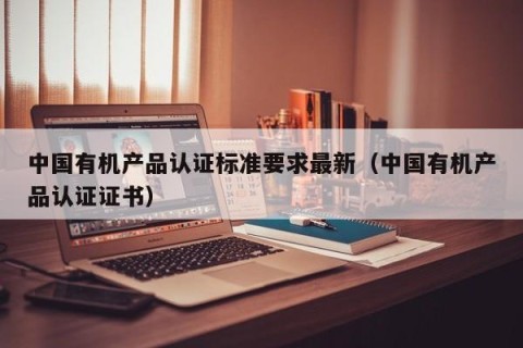 中国有机产品认证标准要求最新（中国有机产品认证证书）
