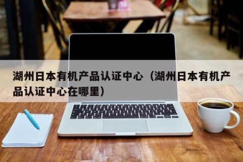 湖州日本有机产品认证中心（湖州日本有机产品认证中心在哪里）