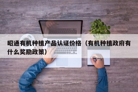 昭通有机种植产品认证价格（有机种植政府有什么奖励政策）