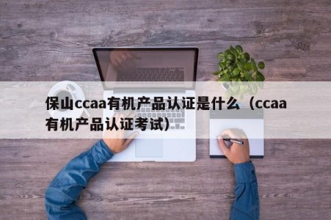 保山ccaa有机产品认证是什么（ccaa有机产品认证考试）