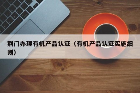 荆门办理有机产品认证（有机产品认证实施细则）