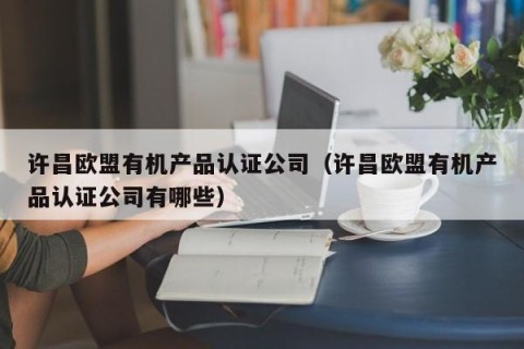 许昌欧盟有机产品认证公司（许昌欧盟有机产品认证公司有哪些）