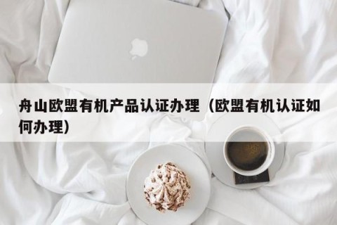 舟山欧盟有机产品认证办理（欧盟有机认证如何办理）