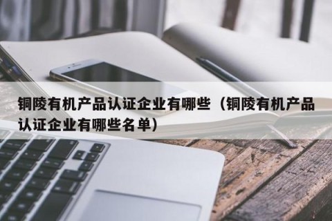 铜陵有机产品认证企业有哪些（铜陵有机产品认证企业有哪些名单）