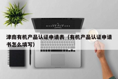 津南有机产品认证申请表（有机产品认证申请书怎么填写）