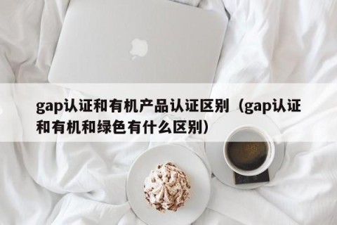 gap认证和有机产品认证区别（gap认证和有机和绿色有什么区别）