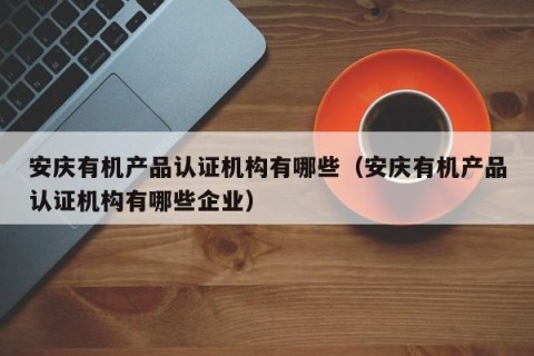 安庆有机产品认证机构有哪些（安庆有机产品认证机构有哪些企业）