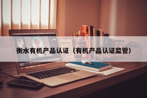 衡水有机产品认证（有机产品认证监管）