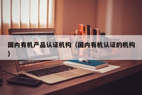 国内有机产品认证机构（国内有机认证的机构）