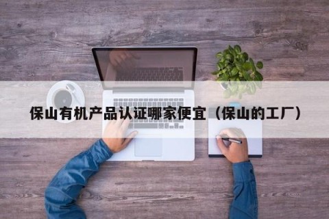 保山有机产品认证哪家便宜（保山的工厂）