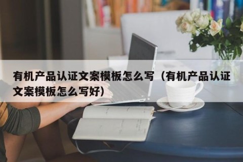 有机产品认证文案模板怎么写（有机产品认证文案模板怎么写好）