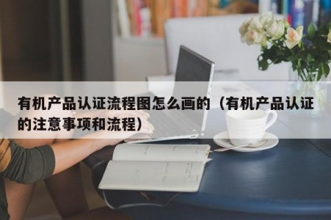 有机产品认证流程图怎么画的（有机产品认证的注意事项和流程）