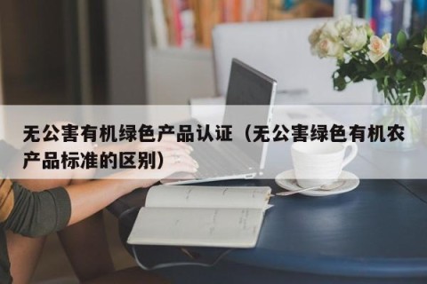 无公害有机绿色产品认证（无公害绿色有机农产品标准的区别）