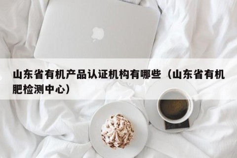 山东省有机产品认证机构有哪些（山东省有机肥检测中心）