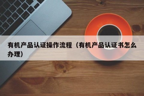 有机产品认证操作流程（有机产品认证书怎么办理）