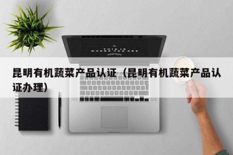 昆明有机蔬菜产品认证（昆明有机蔬菜产品认证办理）