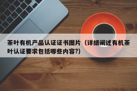 茶叶有机产品认证证书图片（详细阐述有机茶叶认证要求包括哪些内容?）