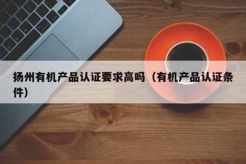 扬州有机产品认证要求高吗（有机产品认证条件）
