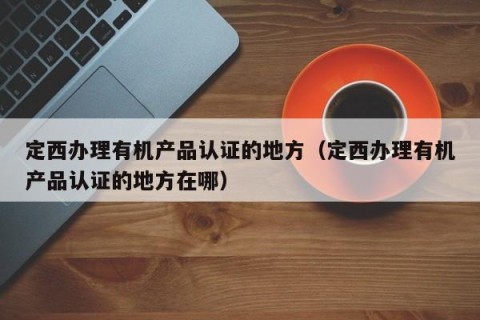 定西办理有机产品认证的地方（定西办理有机产品认证的地方在哪）
